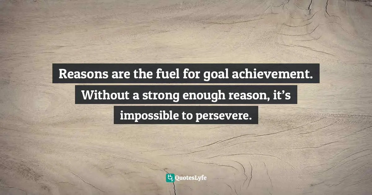 Reasons are the fuel for goal achievement. Without a strong enough reason, it’s impossible to persevere.