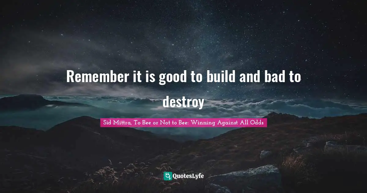 Remember it is good to build and bad to destroy