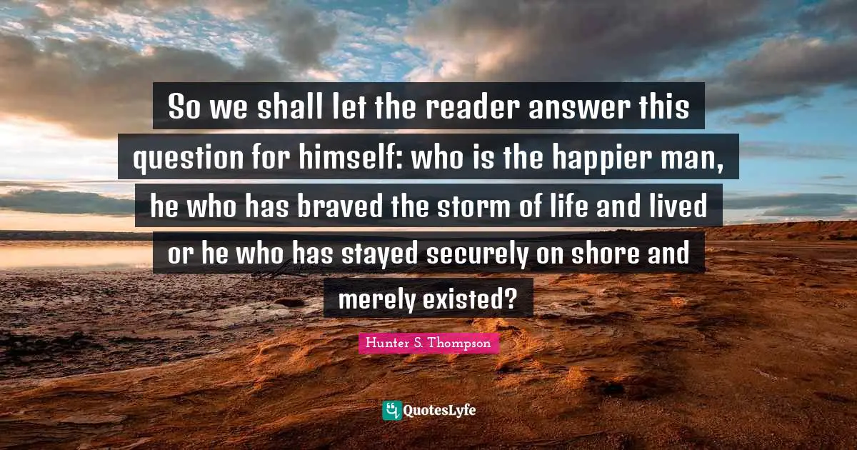 Risk Quotes: "So we shall let the reader answer this question for himself: who is the happier man, he who has braved the storm of life and lived or he who has stayed securely on shore and merely existed?"