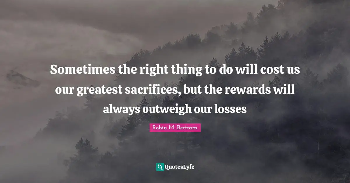 Sometimes the right thing to do will cost us our greatest sacrifices, but the rewards will always outweigh our losses