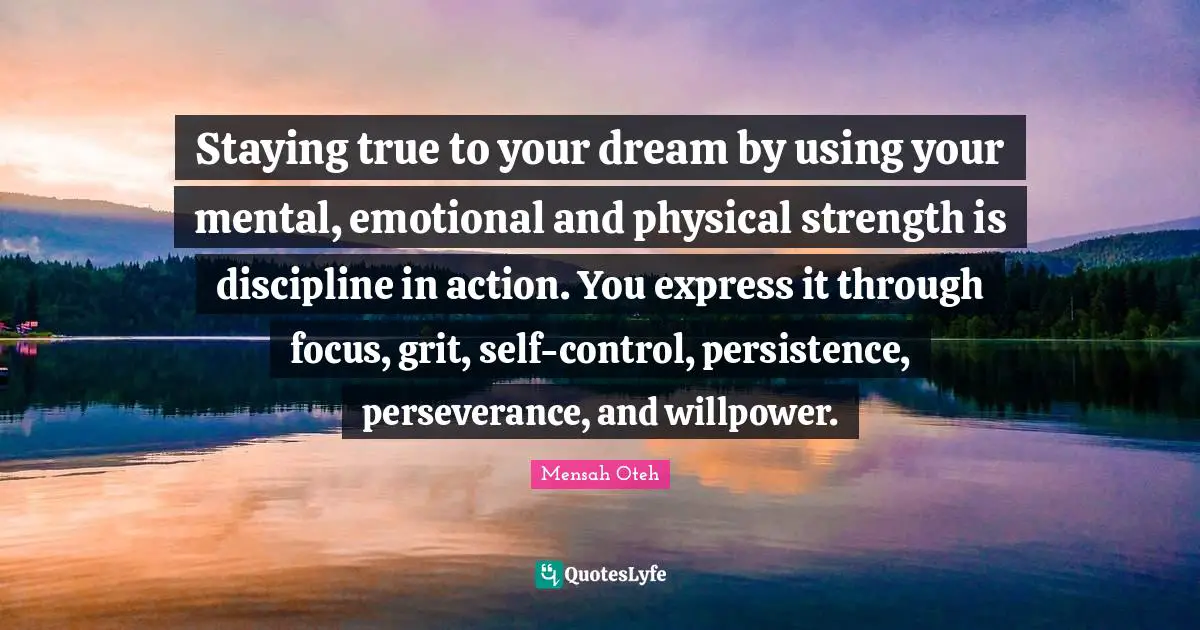 Staying true to your dream by using your mental, emotional and physical strength is discipline in action. You express it through focus, grit, self-control, persistence, perseverance, and willpower.