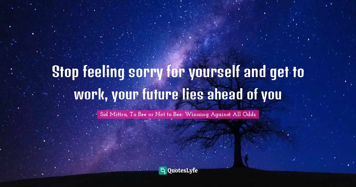 Stop feeling sorry for yourself and get to work, your future lies ahead of you