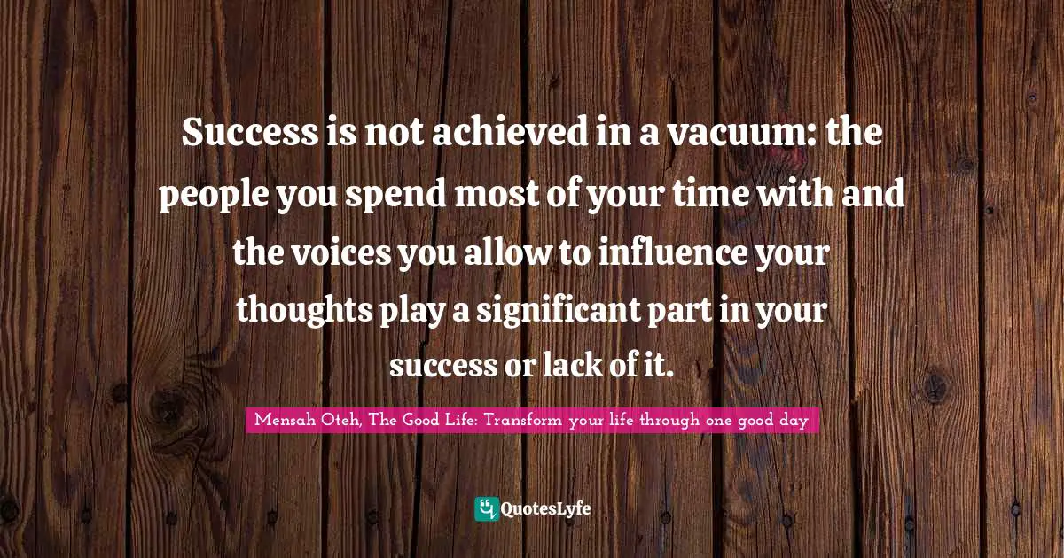 Mensah Oteh, The Good Life: Transform your life through one good day Quotes: Success is not achieved in a vacuum: the people you spend most of your time with and the voices you allow to influence your thoughts play a significant part in your success or lack of it.