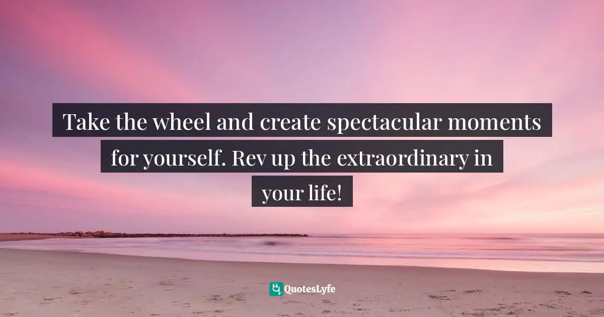 Take the wheel and create spectacular moments for yourself. Rev up the extraordinary in your life!