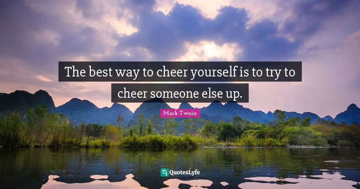 The best way to cheer yourself is to try to cheer someone else up.