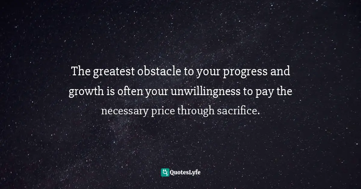 The greatest obstacle to your progress and growth is often your unwillingness to pay the necessary price through sacrifice.