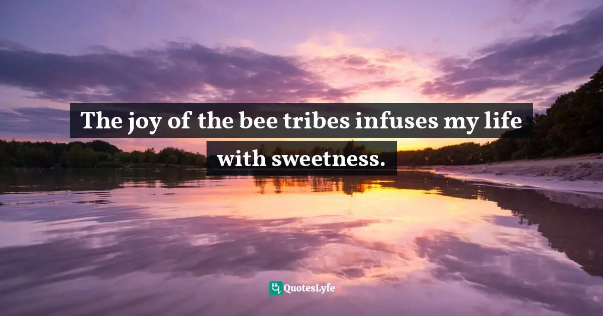 The joy of the bee tribes infuses my life with sweetness.