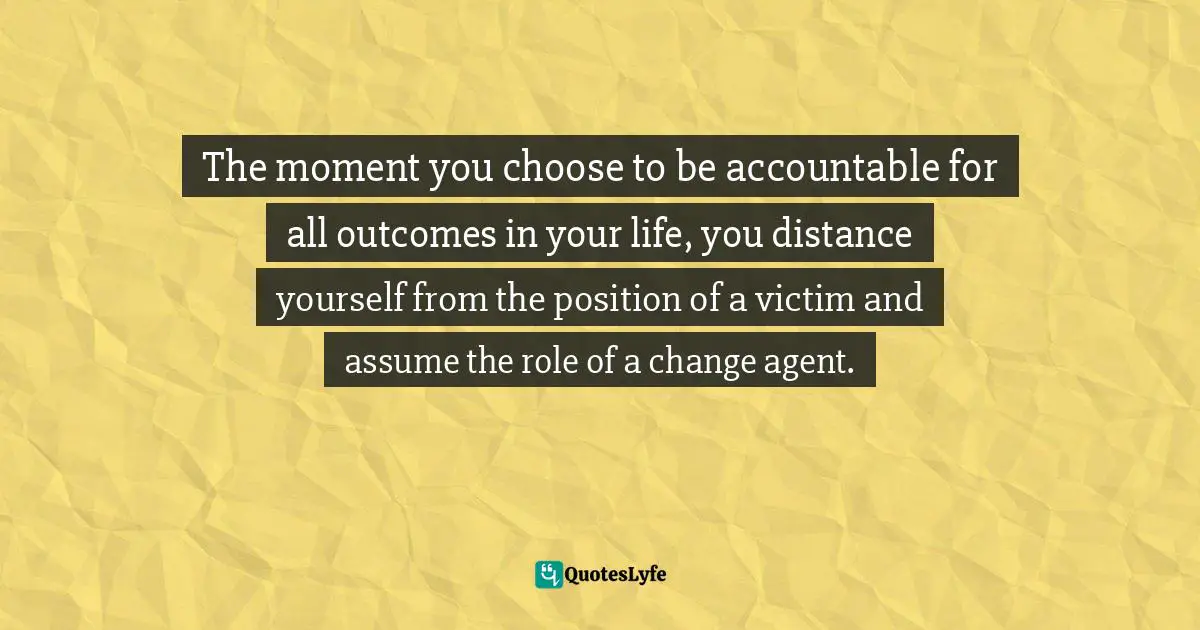 The moment you choose to be accountable for all outcomes in your life, you distance yourself from the position of a victim and assume the role of a change agent.
