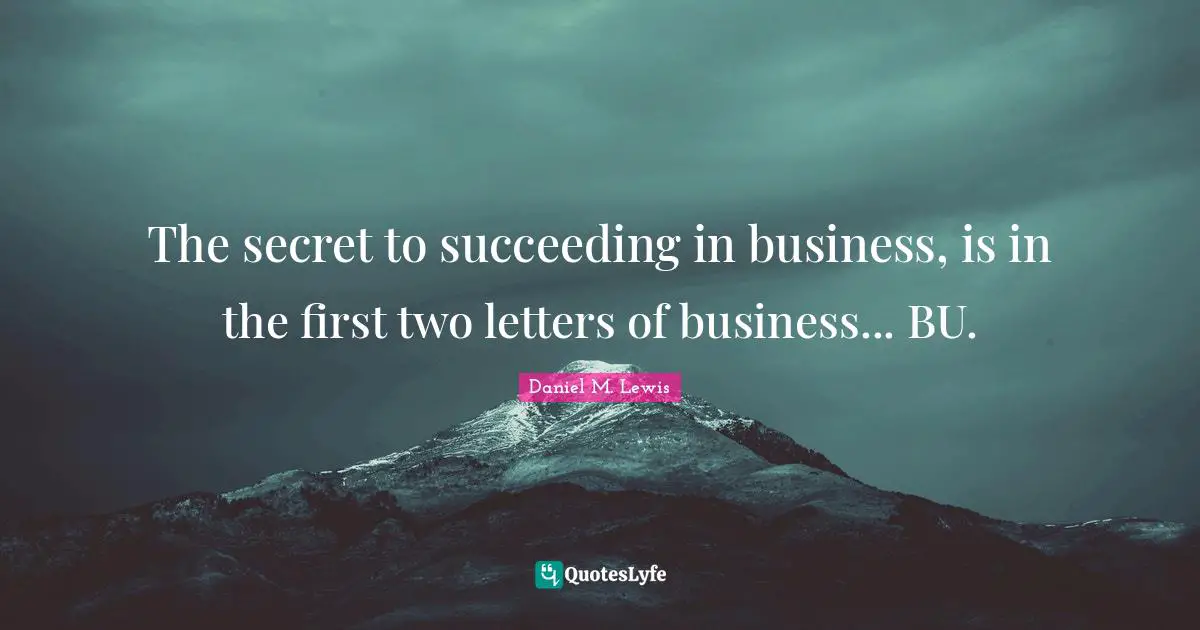 The secret to succeeding in business, is in the first two letters of business... BU.