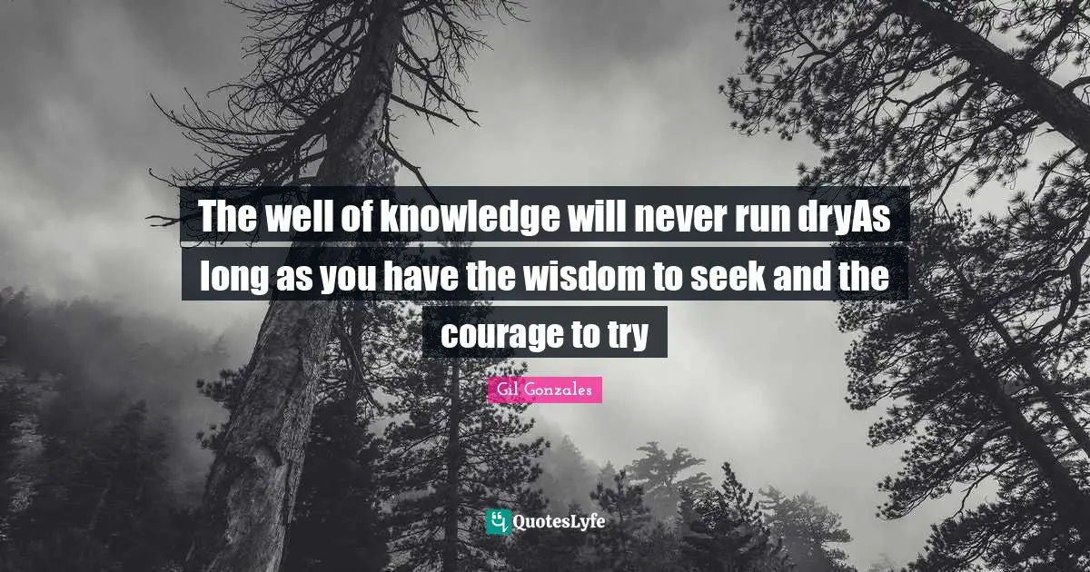 The well of knowledge will never run dryAs long as you have the wisdom to seek and the courage to try