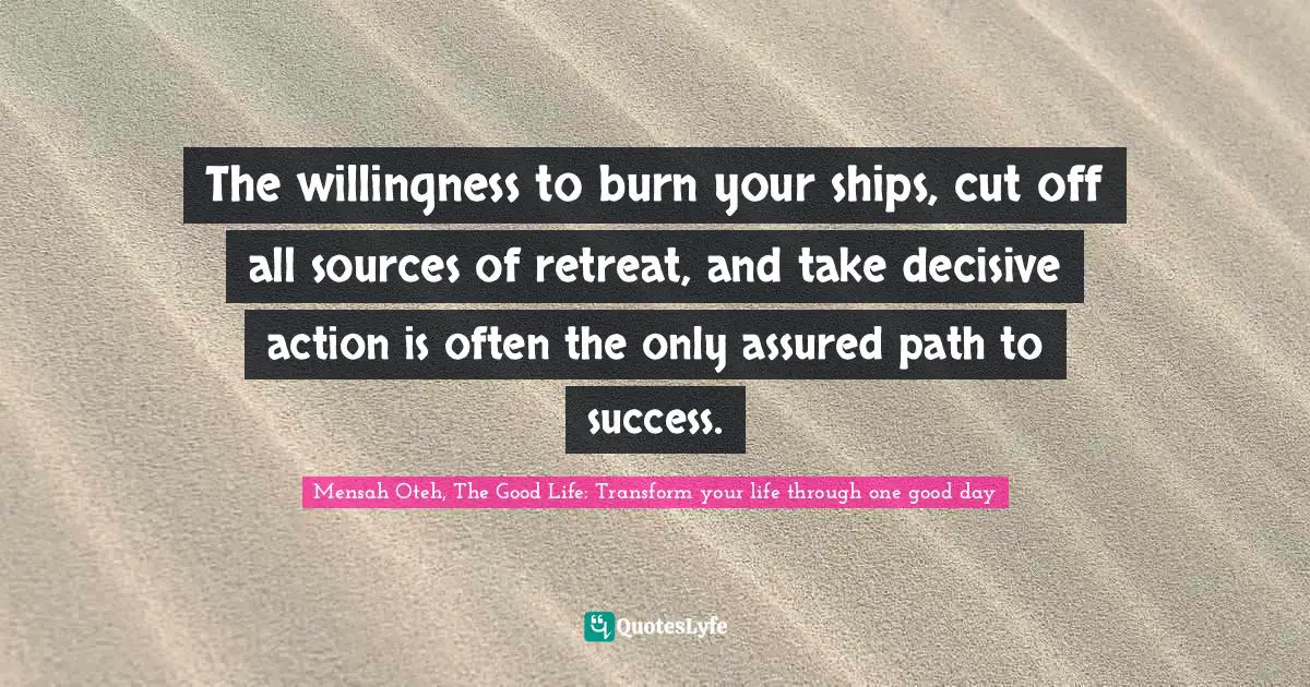 Mensah Oteh, The Good Life: Transform Your Life Through One Good Day Quotes: "The willingness to burn your ships, cut off all sources of retreat, and take decisive action is often the only assured path to success."