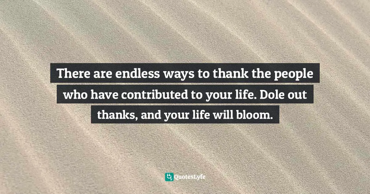 There are endless ways to thank the people who have contributed to your life. Dole out thanks, and your life will bloom.