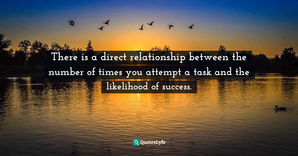 There is a direct relationship between the number of times you attempt a task and the likelihood of success.