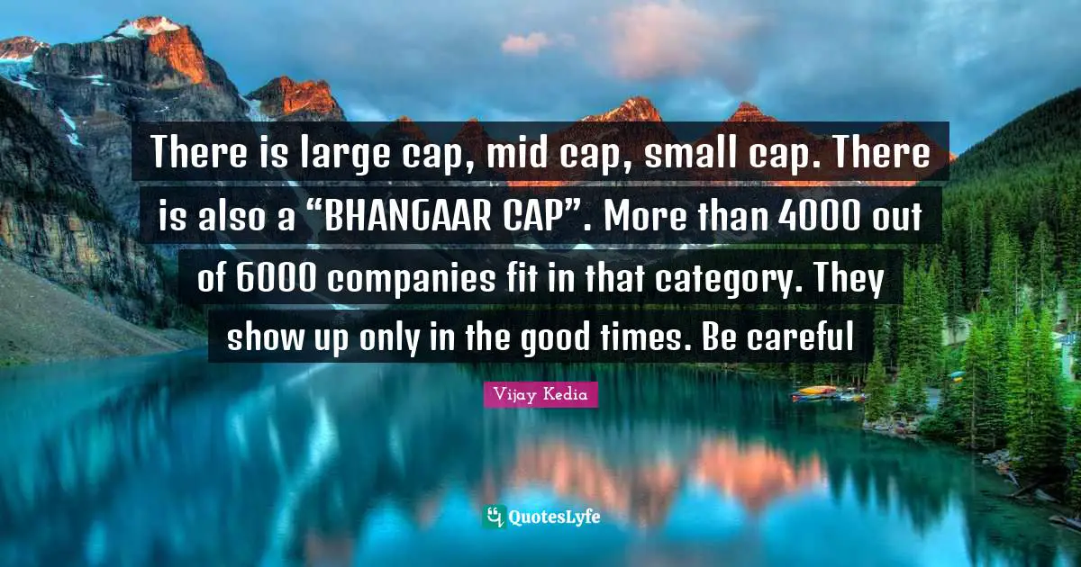 There is large cap, mid cap, small cap. There is also a “BHANGAAR CAP”. More than 4000 out of 6000 companies fit in that category. They show up only in the good times. Be careful