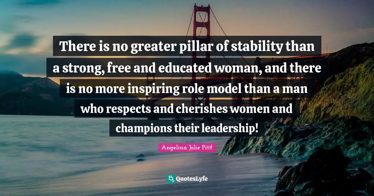 There is no greater pillar of stability than a strong, free and educated woman, and there is no more inspiring role model than a man who respects and cherishes women and champions their leadership!