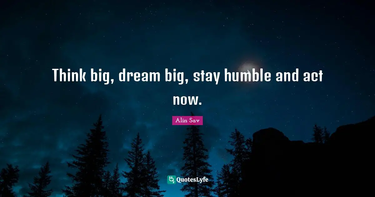 Think big, dream big, stay humble and act now.