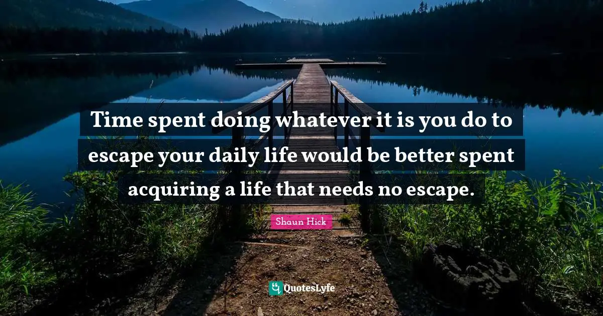 Time spent doing whatever it is you do to escape your daily life would be better spent acquiring a life that needs no escape.