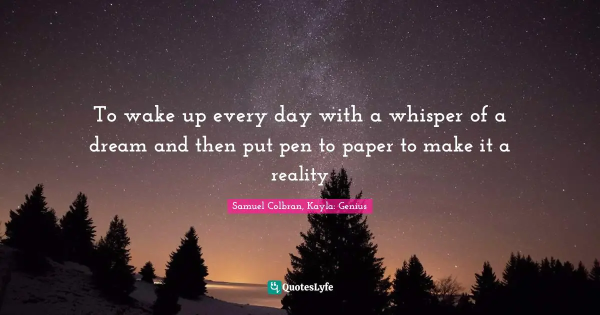 To wake up every day with a whisper of a dream and then put pen to paper to make it a reality