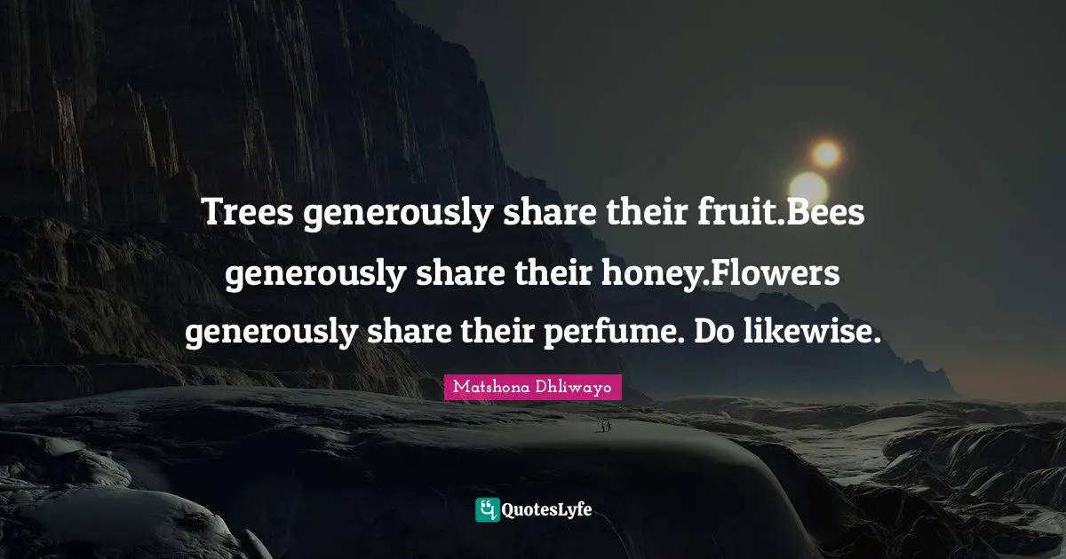 Matshona Dhliwayo Quotes: Trees generously share their fruit.Bees generously share their honey.Flowers generously share their perfume. Do likewise.