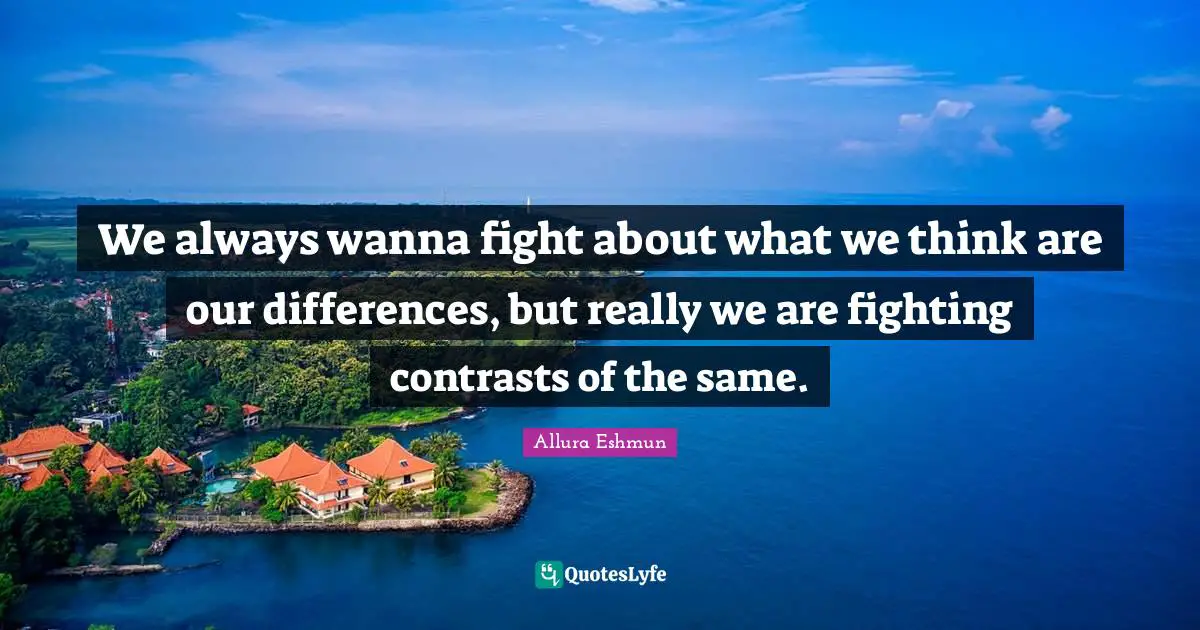 We always wanna fight about what we think are our differences, but really we are fighting contrasts of the same.