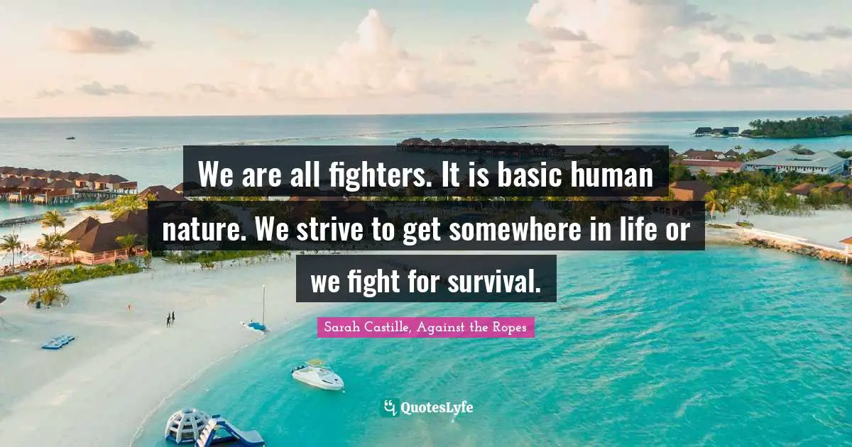 We are all fighters. It is basic human nature. We strive to get somewhere in life or we fight for survival.