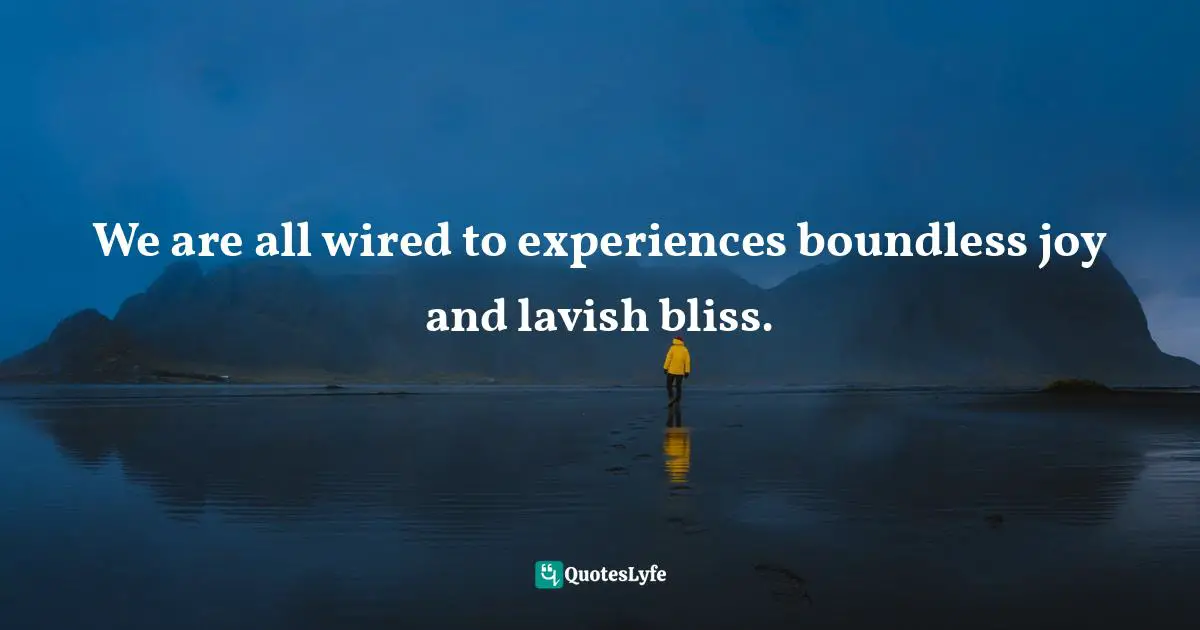 We are all wired to experiences boundless joy and lavish bliss.