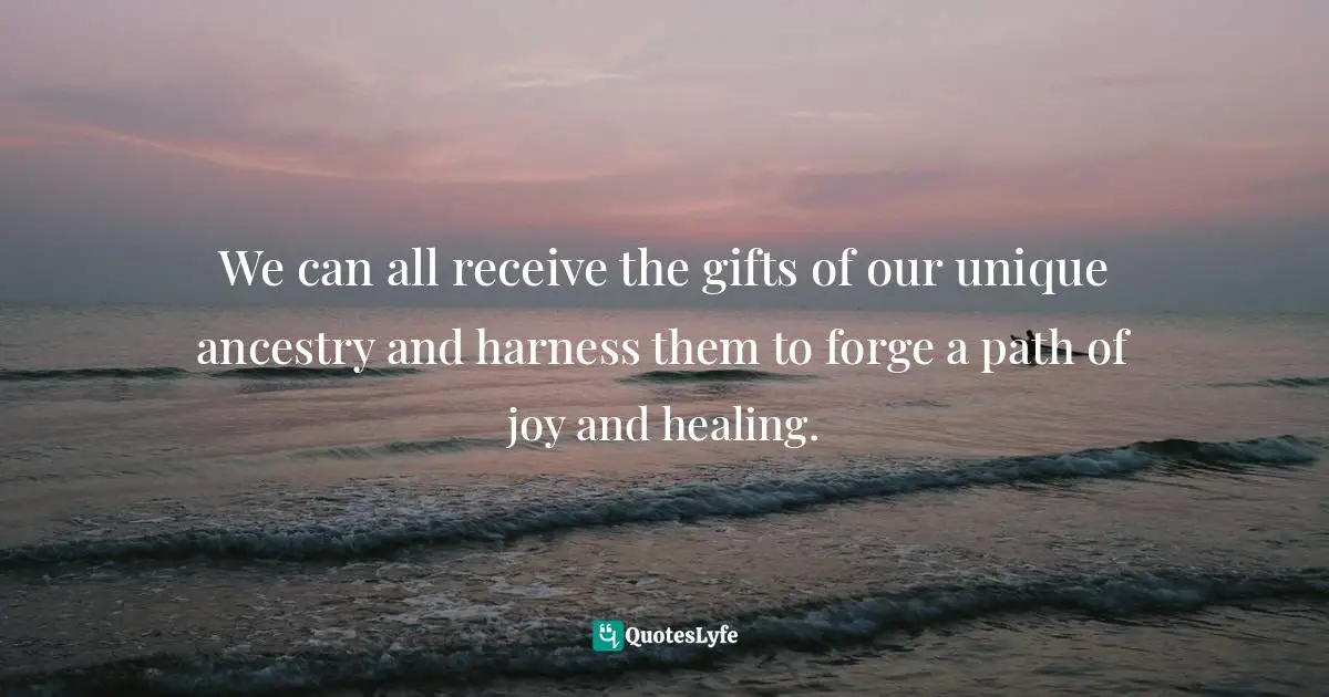 We can all receive the gifts of our unique ancestry and harness them to forge a path of joy and healing.
