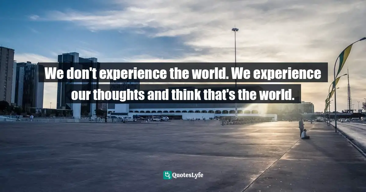 We don't experience the world. We experience our thoughts and think that's the world.
