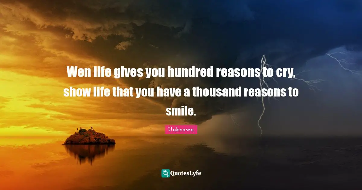 Wen life gives you hundred reasons to cry, show life that you have a thousand reasons to smile.