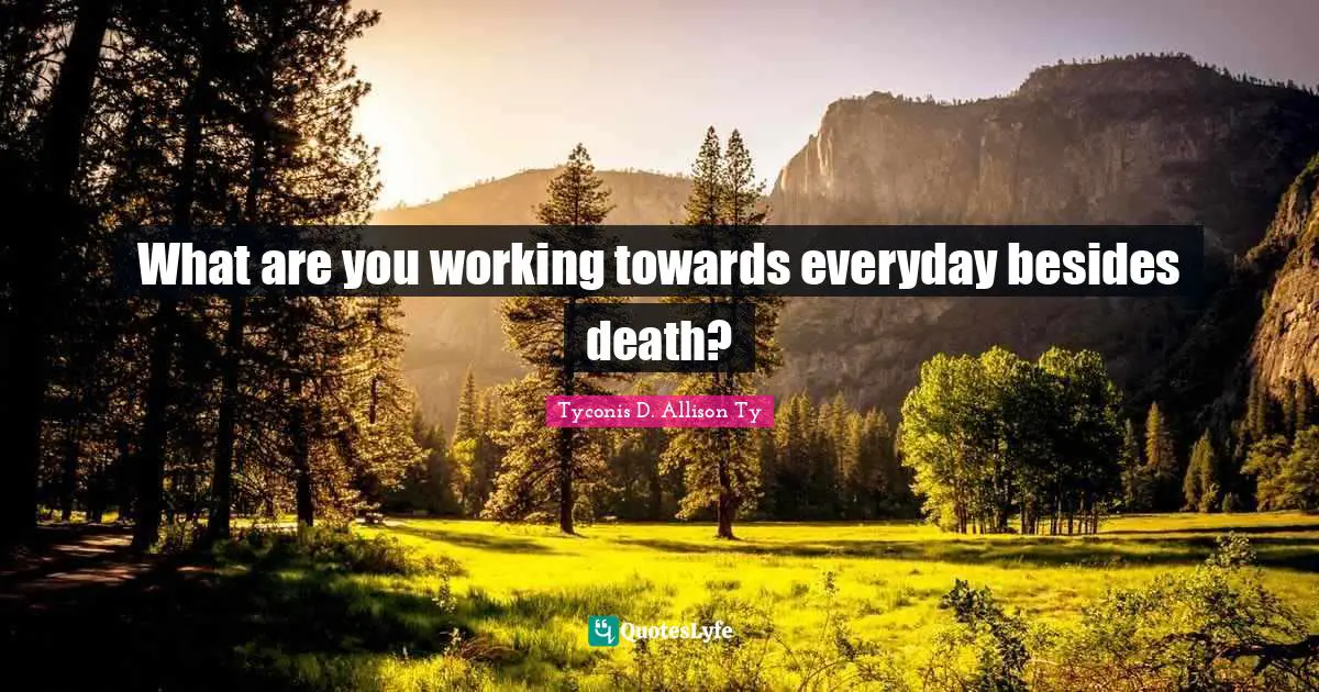 What are you working towards everyday besides death?