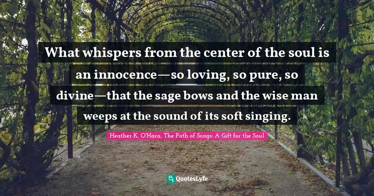 What whispers from the center of the soul is an innocence—so loving, so pure, so divine—that the sage bows and the wise man weeps at the sound of its soft singing.