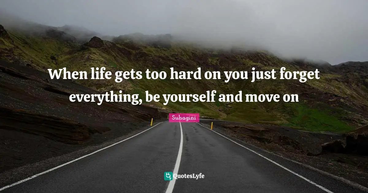 When life gets too hard on you just forget everything, be yourself and move on