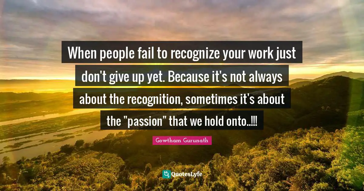 When people fail to recognize your work just don't give up yet. Because it's not always about the recognition, sometimes it's about the "passion" that we hold onto..!!!