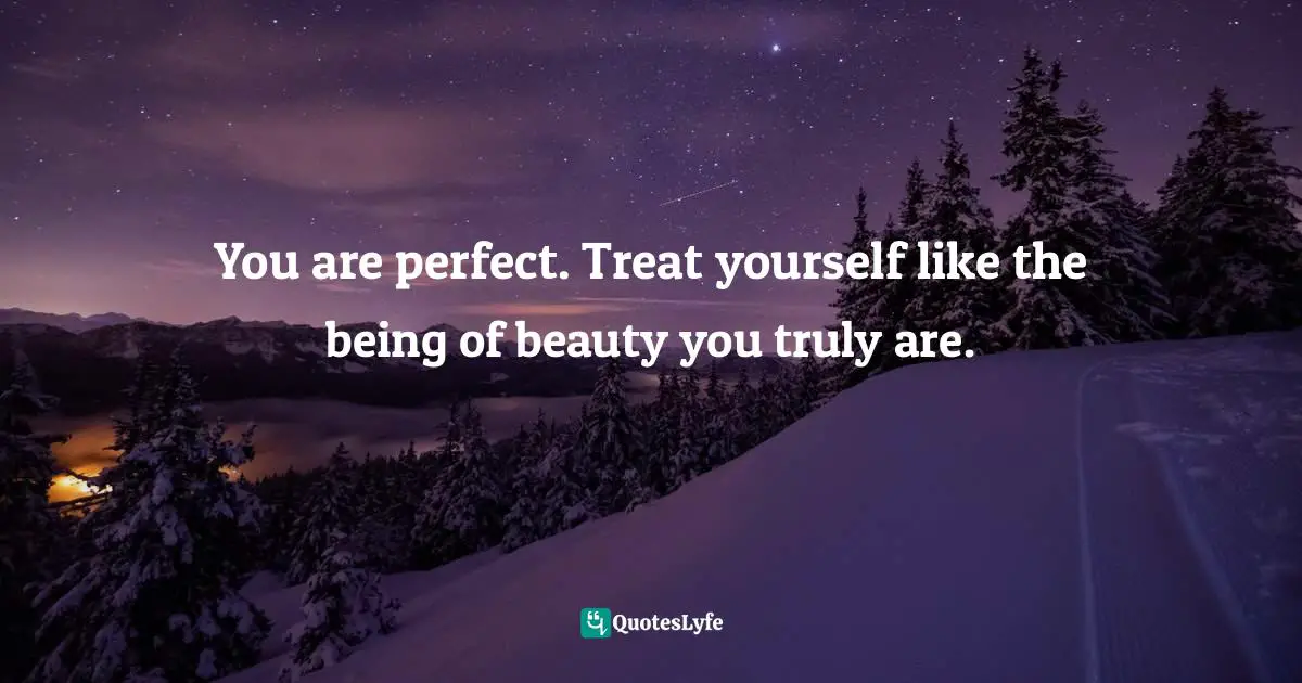 You are perfect. Treat yourself like the being of beauty you truly are.
