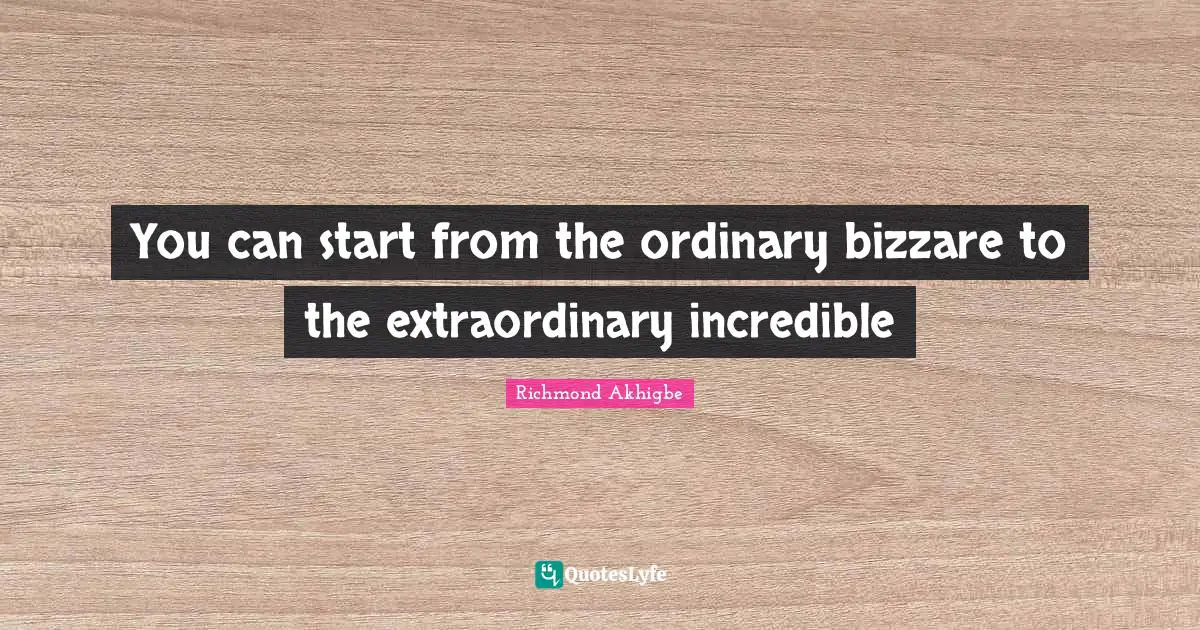 You can start from the ordinary bizzare to the extraordinary incredible