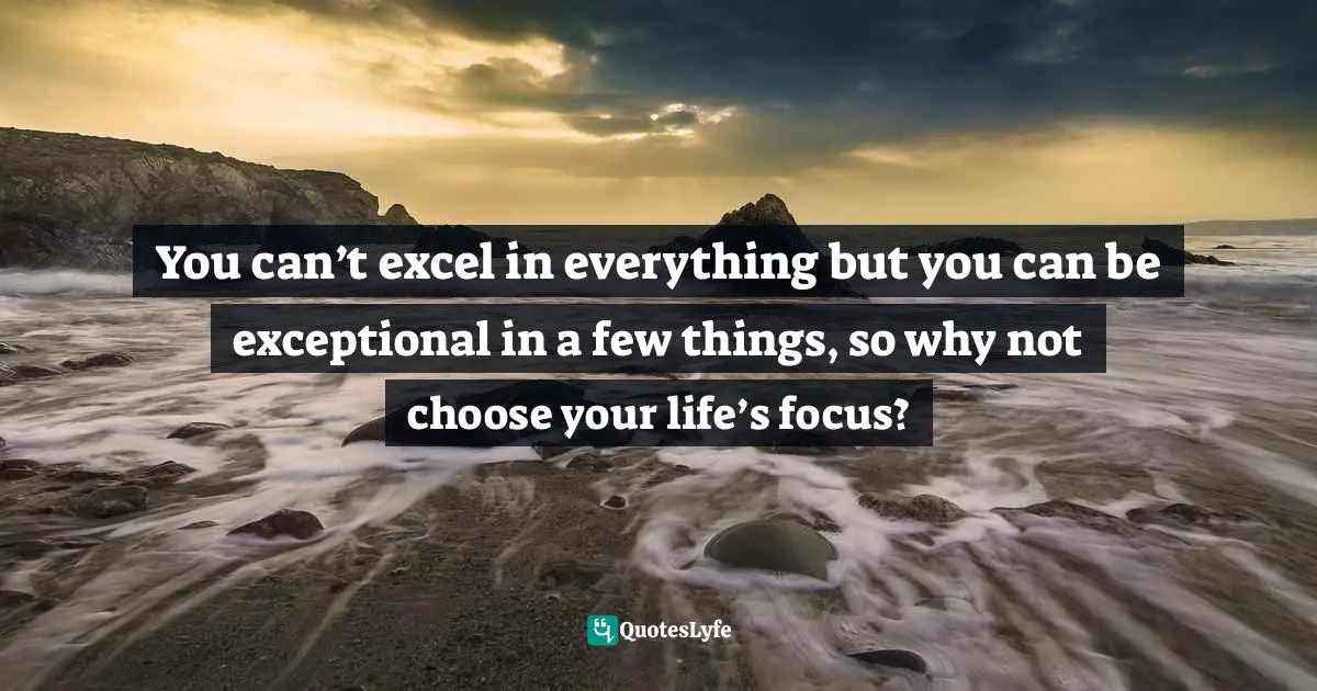 You can’t excel in everything but you can be exceptional in a few things, so why not choose your life’s focus?