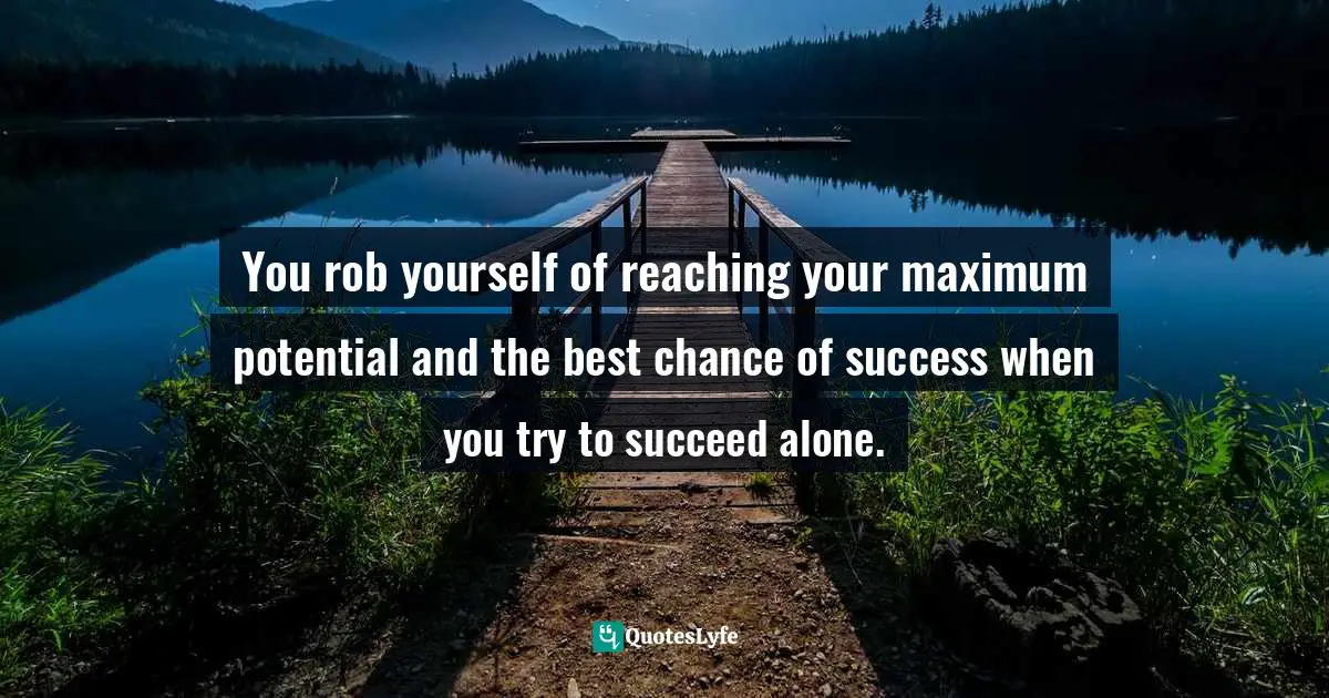 You rob yourself of reaching your maximum potential and the best chance of success when you try to succeed alone.