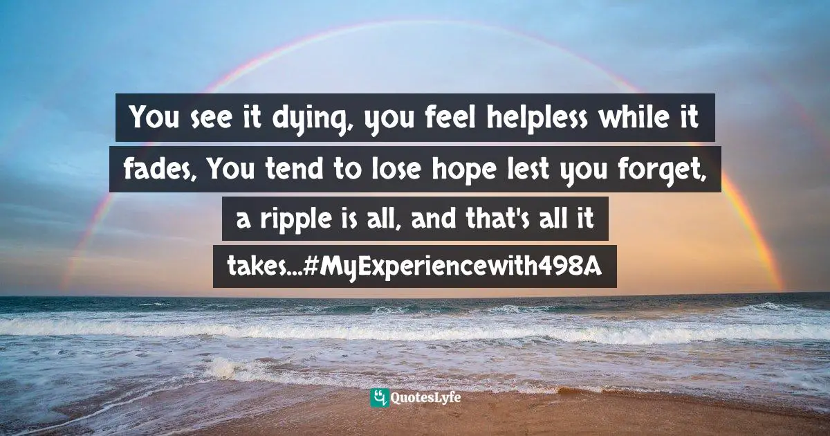 Ravi Ranjan Quotes: "You see it dying, you feel helpless while it fades, You tend to lose hope lest you forget, a ripple is all, and that's all it takes...#MyExperiencewith498A"