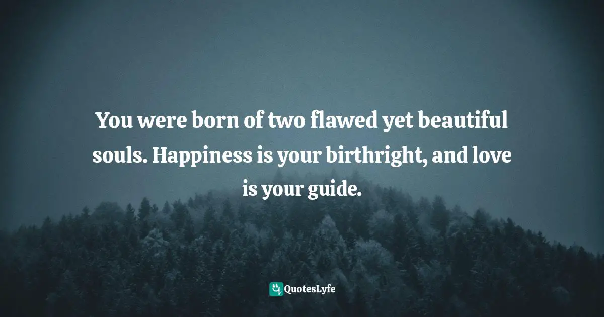 You were born of two flawed yet beautiful souls. Happiness is your birthright, and love is your guide.