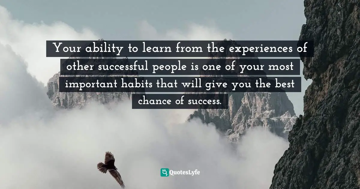 Your ability to learn from the experiences of other successful people is one of your most important habits that will give you the best chance of success.