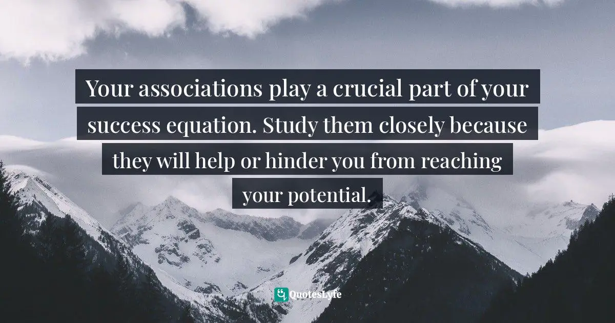 Your associations play a crucial part of your success equation. Study them closely because they will help or hinder you from reaching your potential.