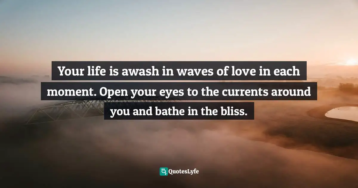 Your life is awash in waves of love in each moment. Open your eyes to the currents around you and bathe in the bliss.