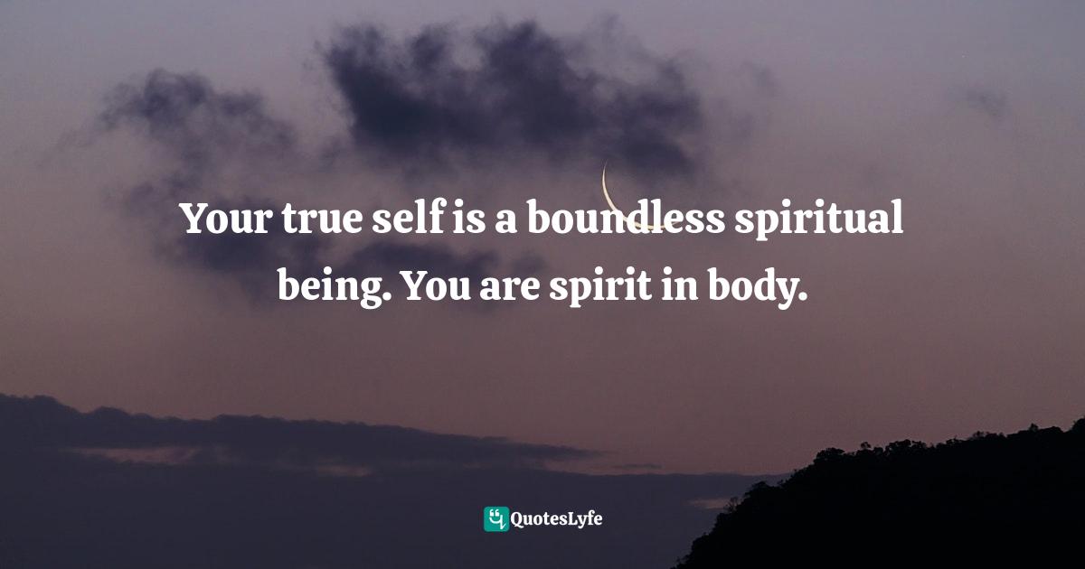 Your true self is a boundless spiritual being. You are spirit in body.
