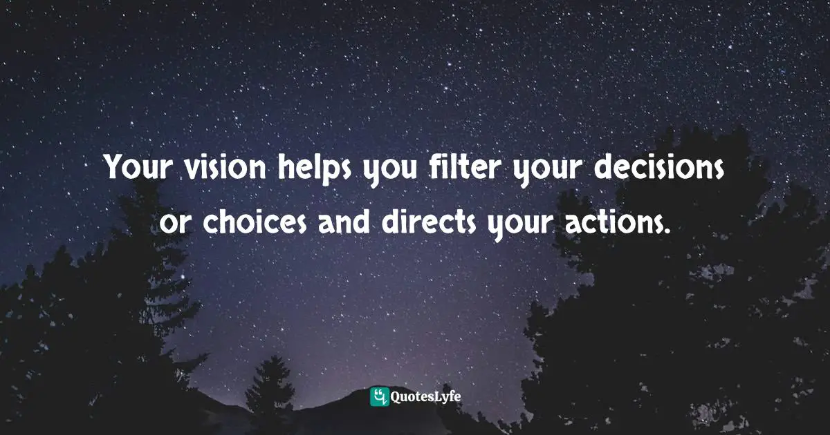 Your vision helps you filter your decisions or choices and directs your actions.
