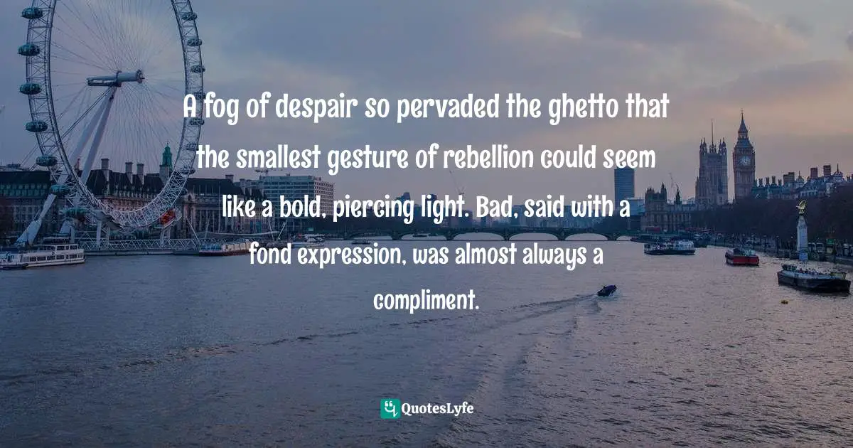 A fog of despair so pervaded the ghetto that the smallest gesture of rebellion could seem like a bold, piercing light. Bad, said with a fond expression, was almost always a compliment.