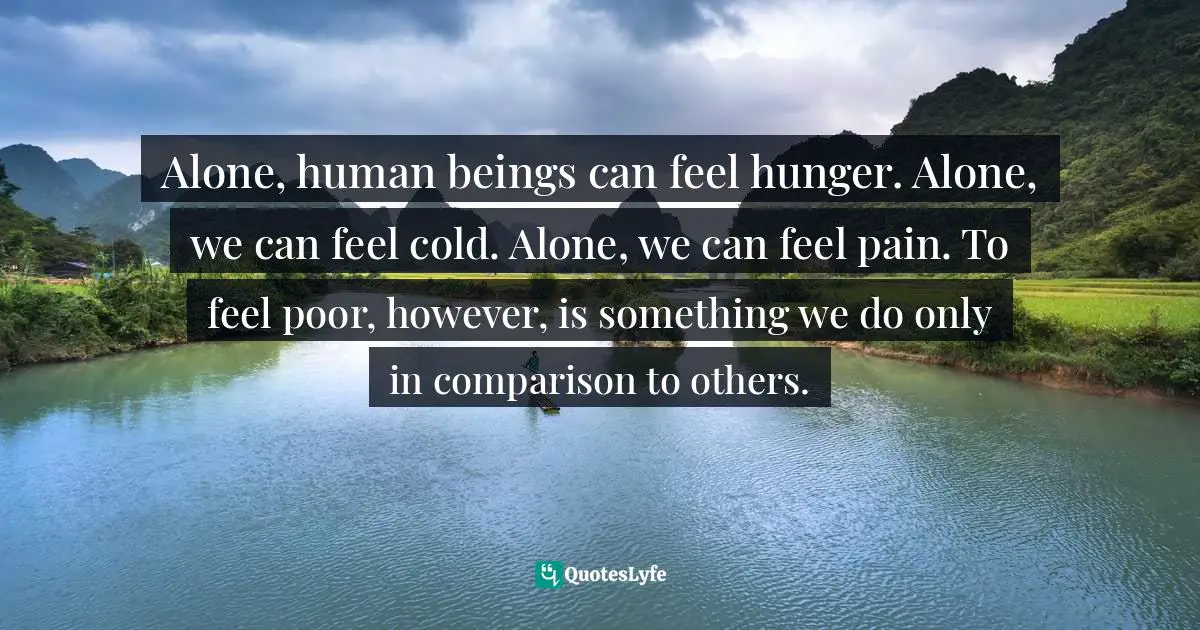 Alone, human beings can feel hunger. Alone, we can feel cold. Alone, we can feel pain. To feel poor, however, is something we do only in comparison to others.