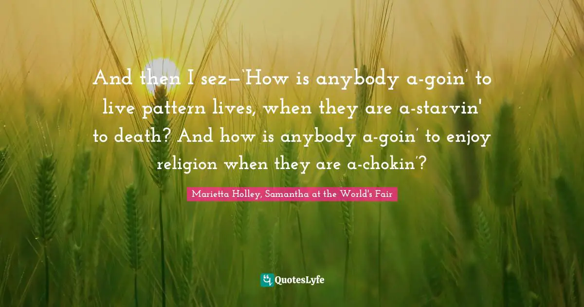 And then I sez—‘How is anybody a-goin’ to live pattern lives, when they are a-starvin' to death? And how is anybody a-goin’ to enjoy religion when they are a-chokin’?