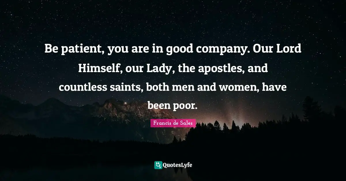 Be patient, you are in good company. Our Lord Himself, our Lady, the apostles, and countless saints, both men and women, have been poor.