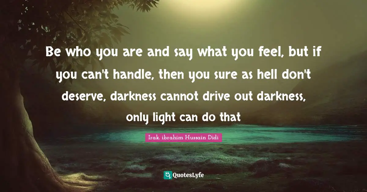 Be who you are and say what you feel, but if you can't handle, then you sure as hell don't deserve, darkness cannot drive out darkness, only light can do that
