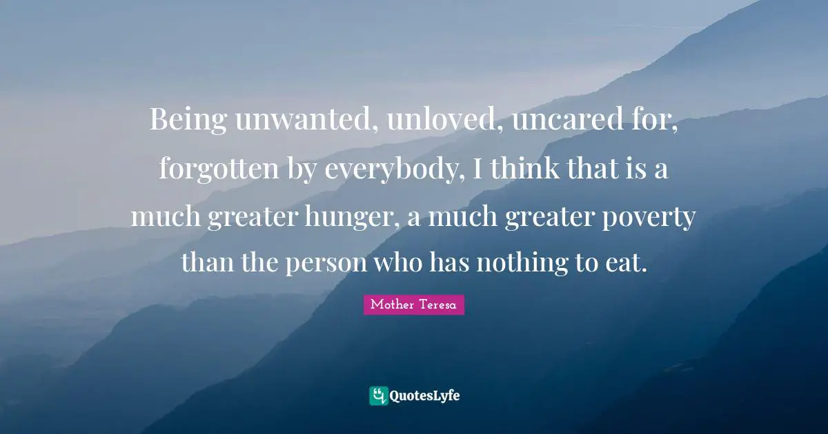 Being unwanted, unloved, uncared for, forgotten by everybody, I think that is a much greater hunger, a much greater poverty than the person who has nothing to eat.